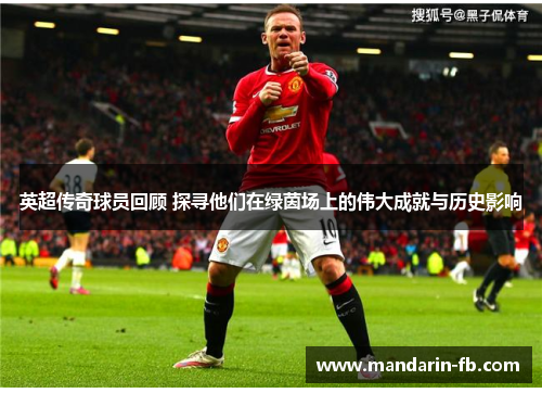 英超传奇球员回顾 探寻他们在绿茵场上的伟大成就与历史影响