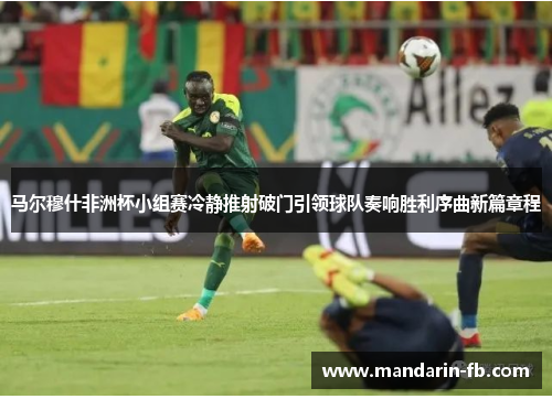 马尔穆什非洲杯小组赛冷静推射破门引领球队奏响胜利序曲新篇章程 马尔穆什非洲杯小组赛冷静推射破门引领球队奏响胜利序曲新篇章程